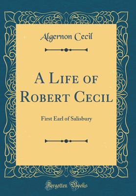 A Life of Robert Cecil: First Earl of Salisbury (Classic Reprint) - Cecil, Algernon