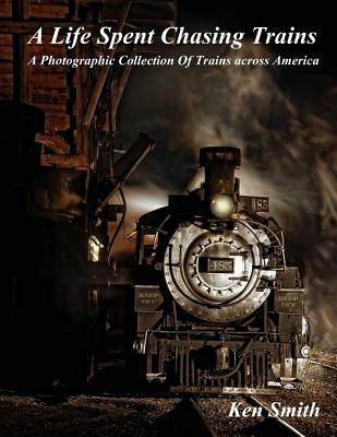 A Life Spent Chasing Trains: A Photographic Collection of Trains across America - Smith, Ken