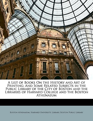 A List of Books on the History and Art of Printing: And Some Related Subjects in the Public Library of the City of Boston and the Libraries of Harvard College and the Boston Athenaeum - Athenaeum, Boston, and Harvard University Library (Creator), and Boston Public Library (Creator)