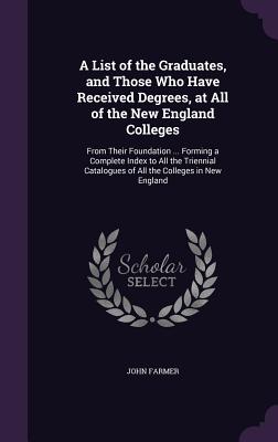 A List of the Graduates, and Those Who Have Received Degrees, at All of the New England Colleges: From Their Foundation ... Forming a Complete Index to All the Triennial Catalogues of All the Colleges in New England - Farmer, John