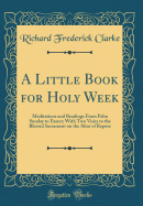 A Little Book for Holy Week: Meditations and Readings from Palm Sunday to Easter; With Two Visits to the Blessed Sacrament on the Altar of Repose (Classic Reprint)