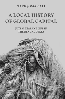 A Local History of Global Capital: Jute and Peasant Life in the Bengal Delta - Ali, Tariq Omar