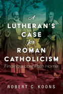 A Lutheran's Case for Roman Catholicism: Finding a Lost Path Home