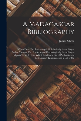 A Madagascar Bibliography: In Two Parts: Part I.--Arranged Alphabetically According to Authors' Names; Part Ii.--Arranged Chronologically According to Subjects Treated Of. to Which Is Added a List of Publications in the Malagasy Language, and a List of Ma - Sibree, James