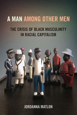 A Man Among Other Men: The Crisis of Black Masculinity in Racial Capitalism - Matlon, Jordanna C