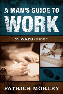 A Man's Guide to Work: 12 Ways to Honor God on the Job - Morley, Patrick