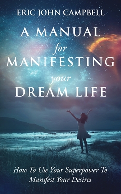 A Manual For Manifesting Your Dream Life: How To Use Your Superpower To Manifest Your Desires - Campbell, Eric John