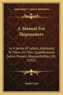 A Manual for Shipmasters: In a Series of Letters, Addressed to Them, on Their Qualifications, Duties, Powers, Responsibilities, Etc. (1851)