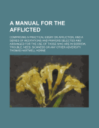A Manual for the Afflicted: Comprising a Practical Essay on Affliction, and a Series of Meditations and Prayers Selected and Arranged for the Use of Those Who Are in Sorrow, Trouble, Need, Sickness or Any Other Adversity