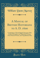 A Manual of British Historians to A. D. 1600: Containing a Chronological Account of the Early Chroniclers and Monkish Writers, Their Printed Works, and Unpublished Mss (Classic Reprint)