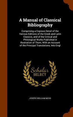 A Manual of Classical Bibliography: Comprising a Copious Detail of the Various Editions of the Greek and Latin Classics, and of the Critical and Philological Works Published in Illustration of Them, With an Account of the Principal Translations, Into Engl - Moss, Joseph William