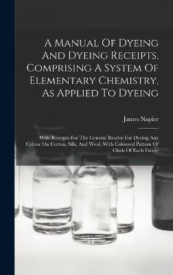 A Manual Of Dyeing And Dyeing Receipts, Comprising A System Of Elementary Chemistry, As Applied To Dyeing: With Receipts For The General Reader For Dyeing Any Colour On Cotton, Silk, And Wool, With Coloured Pattern Of Cloth Of Each Fabric - Napier, James