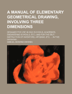 A Manual of Elementary Geometrical Drawing, Involving Three Dimensions. Designed for Use in High Schools, Academies, Engineering Schools, Etc.: And for the Self-Instruction of Inventors, Artizans, Etc. ... in Five Divisions ..