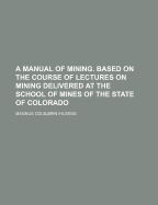 A Manual of Mining: Based on the Course of Lectures on Mining Delivered at the School of Mines of the State of Colorado