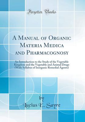 A Manual of Organic Materia Medica and Pharmacognosy: An Introduction to the Study of the Vegetable Kingdom and the Vegetable and Animal Drugs (with Syllabus of Inorganic Remedial Agents) (Classic Reprint) - Sayre, Lucius E