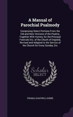 A Manual of Parochial Psalmody: Comprising Select Portions From the Old and New Versions of the Psalms, Together With Hymns, for the Principal Festivals Etc. of the Chuch of England, Revised and Adapted to the Service of the Church for Every Sunday, Etc - Horne, Thomas Hartwell