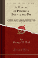 A Manual of Pensions, Bounty and Pay: Containing the Laws, Forms and Regulations Relating to Pensions, Bounty Land, Bounty Money, Pay, Claims for Horses and Other Property Destroyed, Etc., Etc (Classic Reprint)