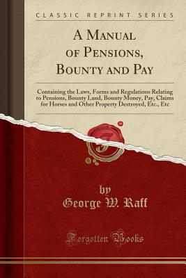 A Manual of Pensions, Bounty and Pay: Containing the Laws, Forms and Regulations Relating to Pensions, Bounty Land, Bounty Money, Pay, Claims for Horses and Other Property Destroyed, Etc., Etc (Classic Reprint) - Raff, George W