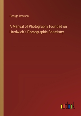 A Manual of Photography Founded on Hardwich's Photographic Chemistry - Dawson, George