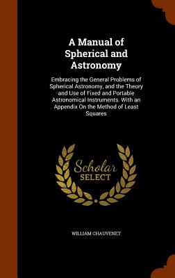A Manual of Spherical and Astronomy: Embracing the General Problems of Spherical Astronomy, and the Theory and Use of Fixed and Portable Astronomical Instruments. With an Appendix On the Method of Least Squares - Chauvenet, William