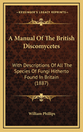 A Manual of the British Discomycetes with Descriptions of All the Species of Fungi Hitherto Found in Britain, Included in the Family and Illustrations of the Genera