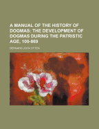 A Manual of the History of Dogmas ...: The Development of Dogmas During the Patristic Age, 100-869.-V. 2. the Development of Dogmas During the Middle Ages and After, 869-1907