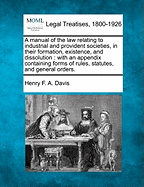 A Manual of the Law Relating to Industrial and Provident Societies, in Their Formation, Existence, and Dissolution: With an Appendix Containing Forms of Rules, Statutes, and General Orders. - Davis, Henry F a