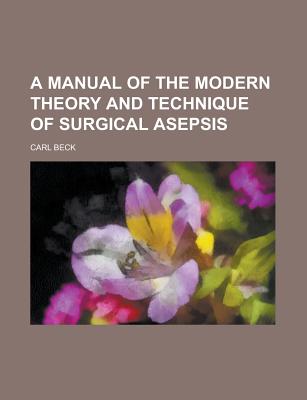 A Manual of the Modern Theory and Technique of Surgical Asepsis - Beck, Carl