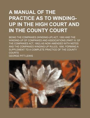 A Manual of the Practice as to Winding-Up in the High Court and in the County Court; Being the Companies (Winding-Up) ACT, 1890 and the Winding-Up of Companies and Associations (Part IV. of the Companies ACT, 1862) as Now Amended with Notes and the... - Pitt-Lewis, George