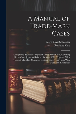 A Manual of Trade-mark Cases: Comprising Sebastian's Digest of Trade-mark Cases, Covering all the Cases Reported Prior to the Year 1879; Together With Those of a Leading Character Decided Since That Time, With Notes and References - Sebastian, Lewis Boyd, and Cox, Rowland