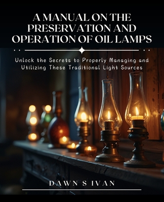 A Manual on the Preservation and Operation of Oil Lamps: Unlock the Secrets to Properly Managing and Utilizing These Traditional Light Sources - Ivan, Dawn S