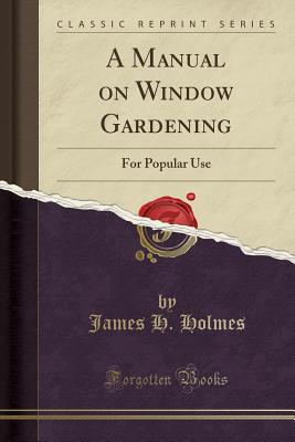 A Manual on Window Gardening: For Popular Use (Classic Reprint) - Holmes, James H, IV