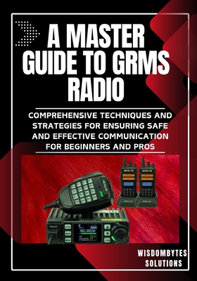 A Master Guide to Grms Radio: Comprehensive Techniques and Strategies for Ensuring Safe and Effective Communication for Beginners and Pros - Solutions, Wisdombytes