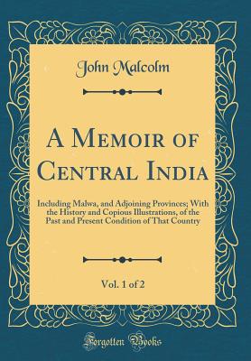 A Memoir of Central India, Vol. 1 of 2: Including Malwa, and Adjoining Provinces; With the History and Copious Illustrations, of the Past and Present Condition of That Country (Classic Reprint) - Malcolm, John