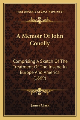 A Memoir Of John Conolly: Comprising A Sketch Of The Treatment Of The Insane In Europe And America (1869) - Clark, James, Sir