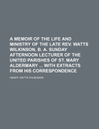 A Memoir of the Life and Ministry of the Late REV. Watts Wilkinson, B. A. Sunday Afternoon Lecturer of the United Parishes of St. Mary Aldermary ... with Extracts from His Correspondence