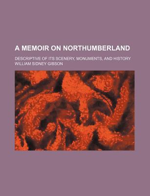 A Memoir on Northumberland; Descriptive of Its Scenery, Monuments, and History - Gibson, William Sidney