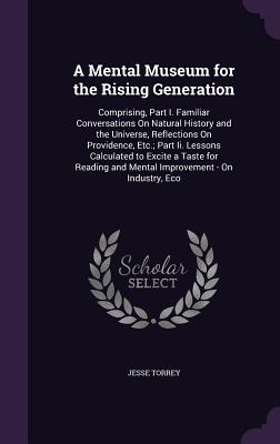 A Mental Museum for the Rising Generation: Comprising, Part I. Familiar Conversations On Natural History and the Universe, Reflections On Providence, Etc.; Part Ii. Lessons Calculated to Excite a Taste for Reading and Mental Improvement - On Industry, Eco - Torrey, Jesse