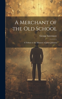 A Merchant of the Old School: A Tribute to the Memory of James Johnson - Livermore, George