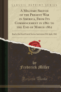 A Military Sketch of the Present War in America, from Its Commencement in 1861 to the End of March 1862: Read at the Royal United Service Institution 25th April, 1862 (Classic Reprint)