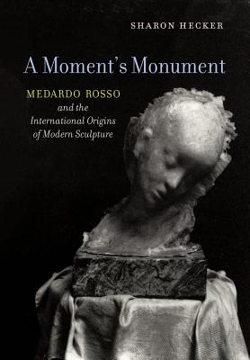 A Moment's Monument: Medardo Rosso and the International Origins of Modern Sculpture - Hecker, Sharon
