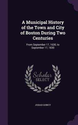 A Municipal History of the Town and City of Boston During Two Centuries: From September 17, 1630, to September 17, 1830 - Quincy, Josiah
