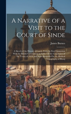 A Narrative of a Visit to the Court of Sinde: A Sketch of the History of Cutch, From Its First Connexion With the British Government in India Till the Conclusion of the Treaty of 1819; and Some Remarks On the Medical Topography of Bhooj - Burnes, James