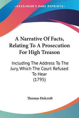 A Narrative Of Facts, Relating To A Prosecution For High Treason: Including The Address To The Jury, Which The Court Refused To Hear (1795) - Holcroft, Thomas