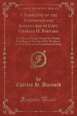 A Narrative of the Sufferings and Adventures of Capt. Charles H. Barnard: In a Recent Voyage Round the World, Including an Account of His Residence for Two Years on an Uninhabited Island (Classic Reprint) - Barnard, Charles H