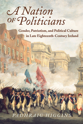 A Nation of Politicians: Gender, Patriotism, and Political Culture in Late Eighteenth-Century Ireland - Higgins, Padhraig