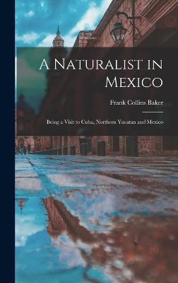 A Naturalist in Mexico: Being a Visit to Cuba, Northern Yucatan and Mexico - Baker, Frank Collins