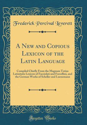 A New and Copious Lexicon of the Latin Language: Compiled Chiefly from the Magnum Totius Latinitatis Lexicon of Facciolati and Forcellini, and the German Works of Scheller and Luenemann (Classic Reprint) - Leverett, Frederick Percival