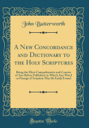 A New Concordance and Dictionary to the Holy Scriptures: Being the Most Comprehensive and Concise of Any Before Published, in Which Any Word or Passage of Scripture May Be Easily Found (Classic Reprint)