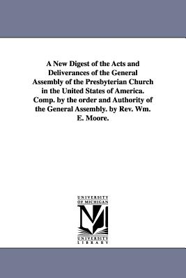 A New Digest of the Acts and Deliverances of the General Assembly of the Presbyterian Church in the United States of America. Comp. by the order and Authority of the General Assembly. by Rev. Wm. E. Moore. - Presbyterian Church in the U S a Genera